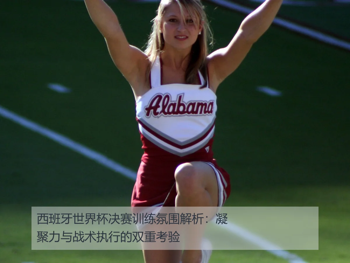 西班牙世界杯决赛训练氛围解析:凝聚力与战术执行的双重考验